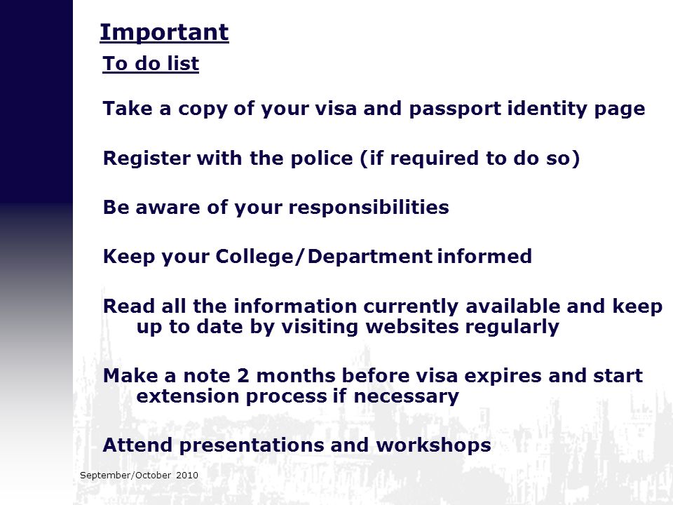 September/October 2010 To do list Take a copy of your visa and passport identity page Register with the police (if required to do so) Be aware of your responsibilities Keep your College/Department informed Read all the information currently available and keep up to date by visiting websites regularly Make a note 2 months before visa expires and start extension process if necessary Attend presentations and workshops Important