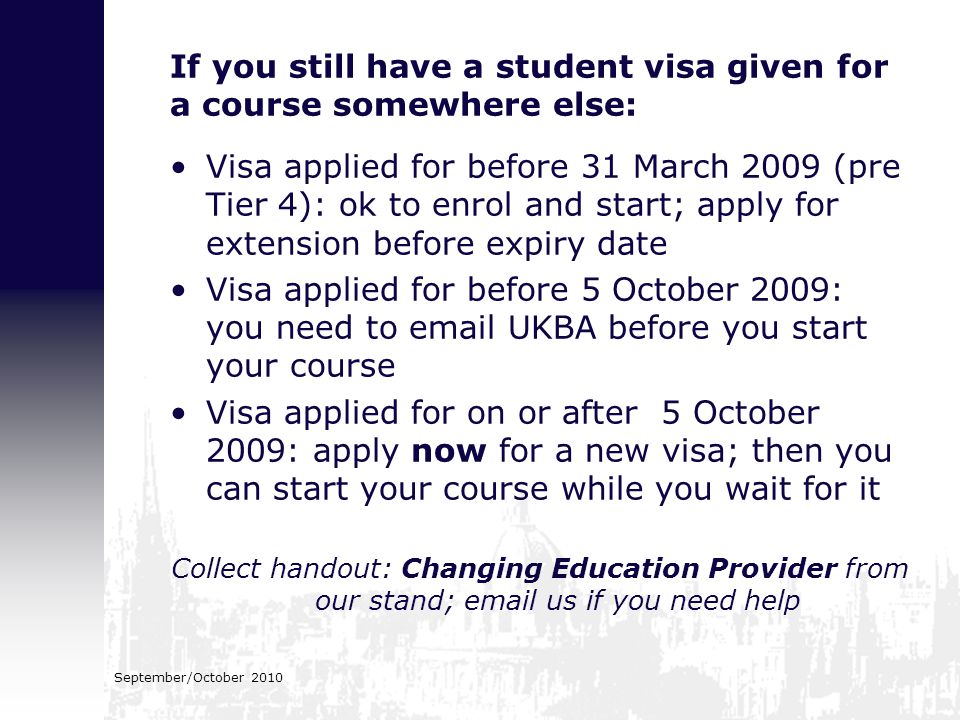 If you still have a student visa given for a course somewhere else: Visa applied for before 31 March 2009 (pre Tier 4): ok to enrol and start; apply for extension before expiry date Visa applied for before 5 October 2009: you need to  UKBA before you start your course Visa applied for on or after 5 October 2009: apply now for a new visa; then you can start your course while you wait for it Collect handout: Changing Education Provider from our stand;  us if you need help September/October 2010