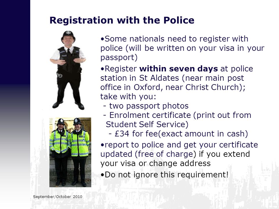Registration with the Police Some nationals need to register with police (will be written on your visa in your passport) Register within seven days at police station in St Aldates (near main post office in Oxford, near Christ Church); take with you: - two passport photos - Enrolment certificate (print out from Student Self Service) - £34 for fee(exact amount in cash) report to police and get your certificate updated (free of charge) if you extend your visa or change address Do not ignore this requirement!