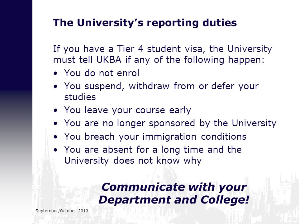 The University’s reporting duties If you have a Tier 4 student visa, the University must tell UKBA if any of the following happen: You do not enrol You suspend, withdraw from or defer your studies You leave your course early You are no longer sponsored by the University You breach your immigration conditions You are absent for a long time and the University does not know why Communicate with your Department and College.