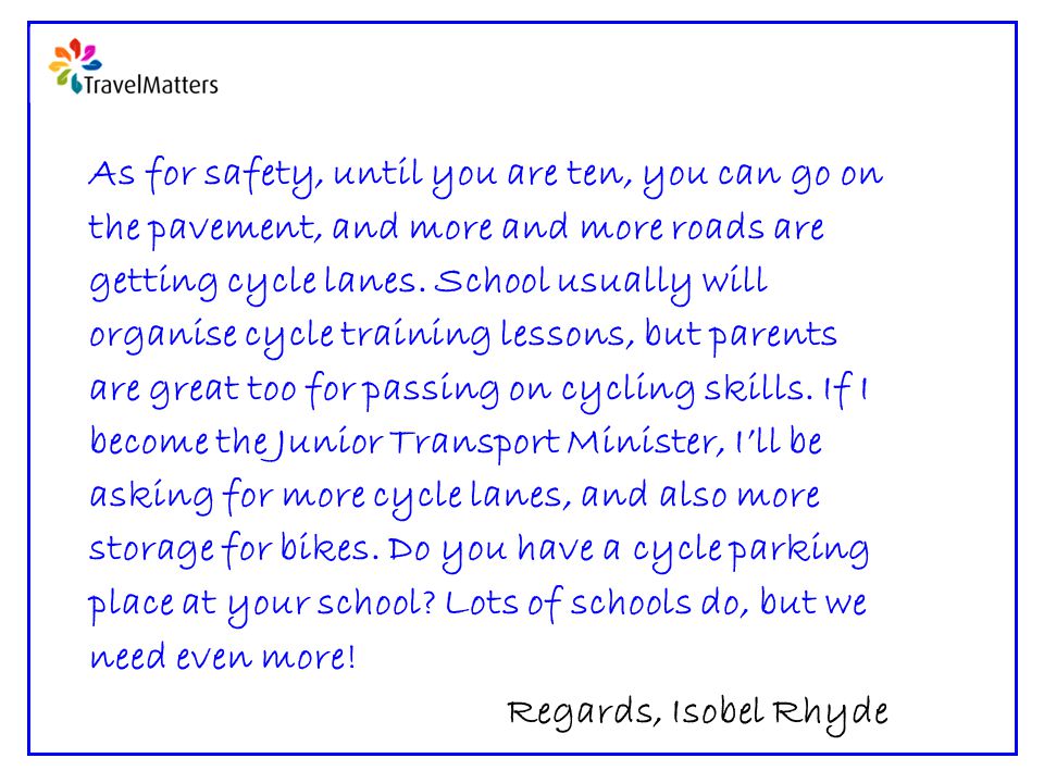 As for safety, until you are ten, you can go on the pavement, and more and more roads are getting cycle lanes.