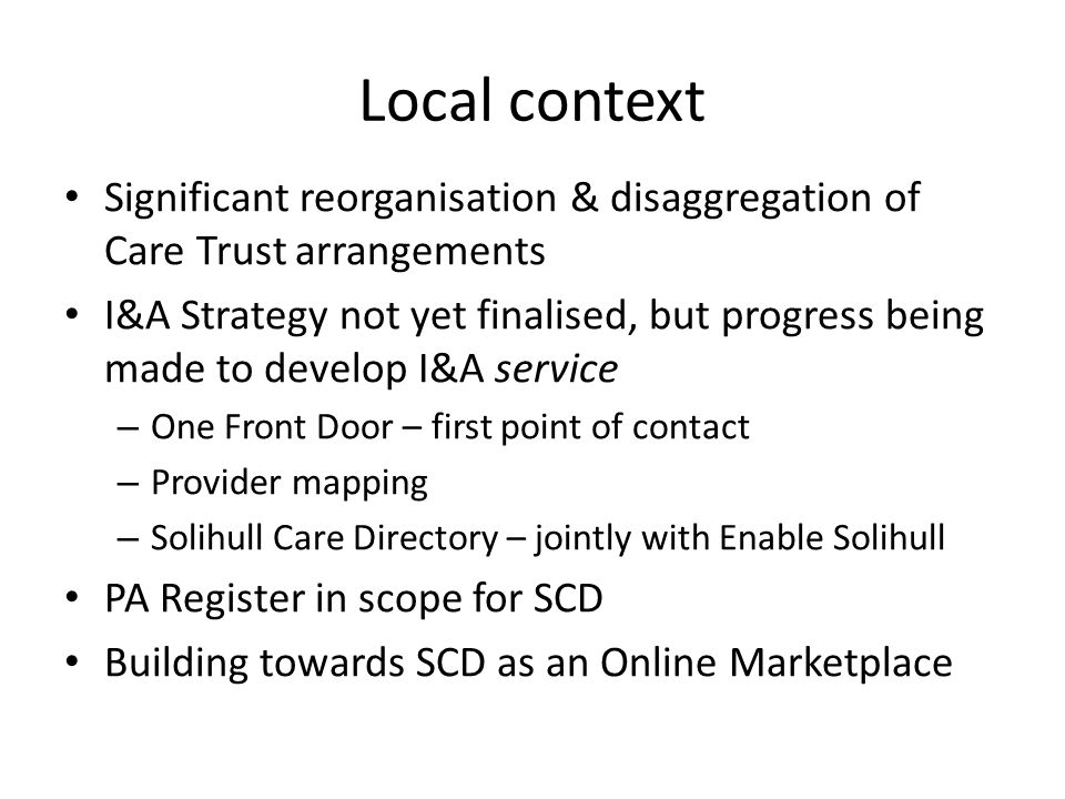 Local context Significant reorganisation & disaggregation of Care Trust arrangements I&A Strategy not yet finalised, but progress being made to develop I&A service – One Front Door – first point of contact – Provider mapping – Solihull Care Directory – jointly with Enable Solihull PA Register in scope for SCD Building towards SCD as an Online Marketplace