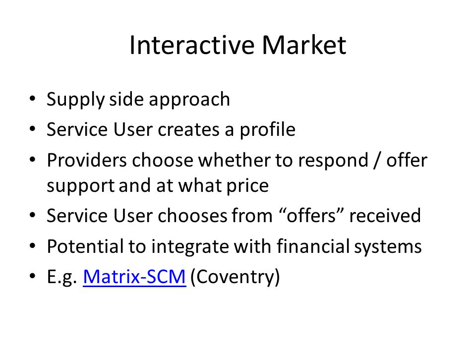 Interactive Market Supply side approach Service User creates a profile Providers choose whether to respond / offer support and at what price Service User chooses from offers received Potential to integrate with financial systems E.g.