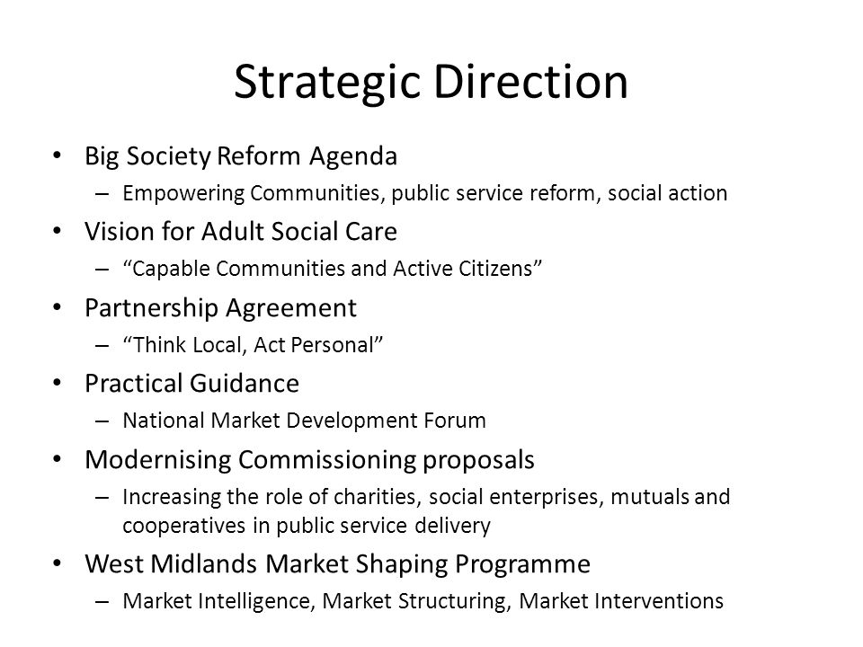 Strategic Direction Big Society Reform Agenda – Empowering Communities, public service reform, social action Vision for Adult Social Care – Capable Communities and Active Citizens Partnership Agreement – Think Local, Act Personal Practical Guidance – National Market Development Forum Modernising Commissioning proposals – Increasing the role of charities, social enterprises, mutuals and cooperatives in public service delivery West Midlands Market Shaping Programme – Market Intelligence, Market Structuring, Market Interventions