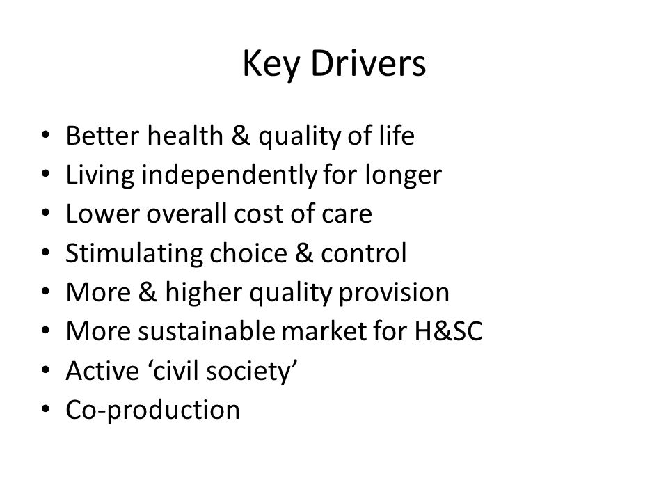 Key Drivers Better health & quality of life Living independently for longer Lower overall cost of care Stimulating choice & control More & higher quality provision More sustainable market for H&SC Active ‘civil society’ Co-production