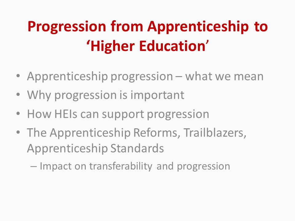 Progression from Apprenticeship to ‘Higher Education’ Apprenticeship progression – what we mean Why progression is important How HEIs can support progression The Apprenticeship Reforms, Trailblazers, Apprenticeship Standards – Impact on transferability and progression
