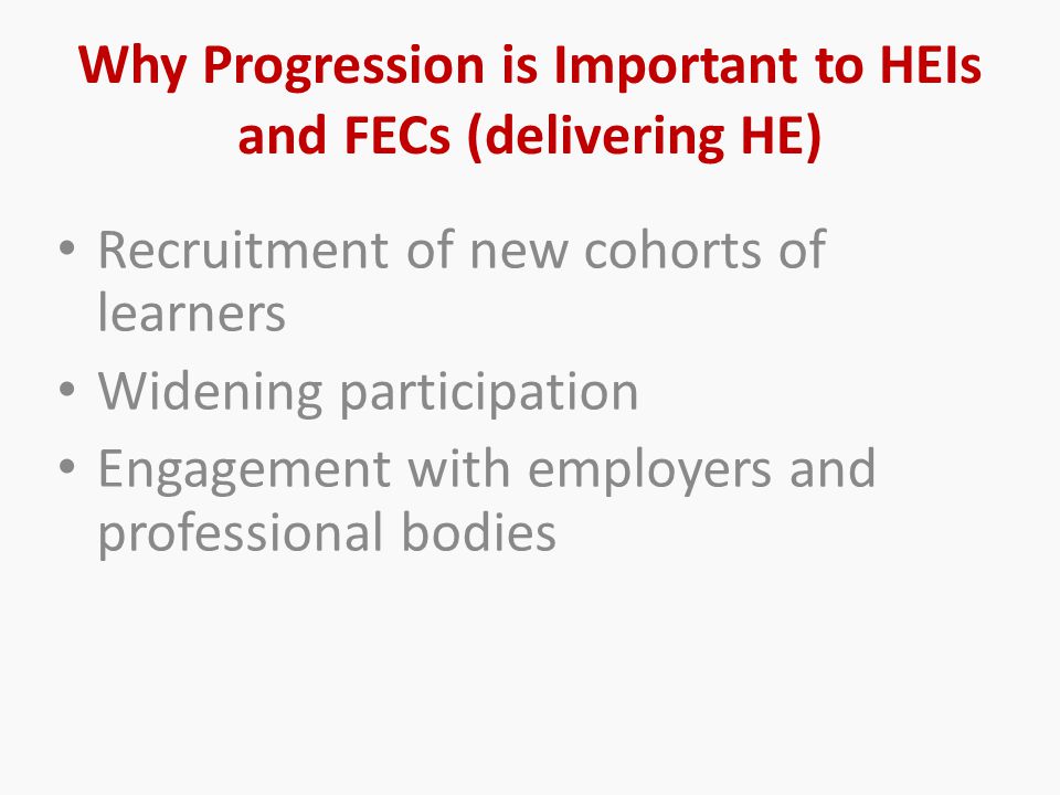 Why Progression is Important to HEIs and FECs (delivering HE) Recruitment of new cohorts of learners Widening participation Engagement with employers and professional bodies
