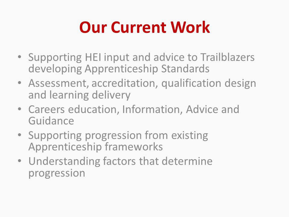 Our Current Work Supporting HEI input and advice to Trailblazers developing Apprenticeship Standards Assessment, accreditation, qualification design and learning delivery Careers education, Information, Advice and Guidance Supporting progression from existing Apprenticeship frameworks Understanding factors that determine progression