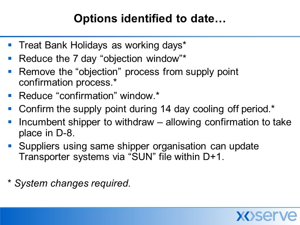 Options identified to date…  Treat Bank Holidays as working days*  Reduce the 7 day objection window *  Remove the objection process from supply point confirmation process.*  Reduce confirmation window.*  Confirm the supply point during 14 day cooling off period.*  Incumbent shipper to withdraw – allowing confirmation to take place in D-8.