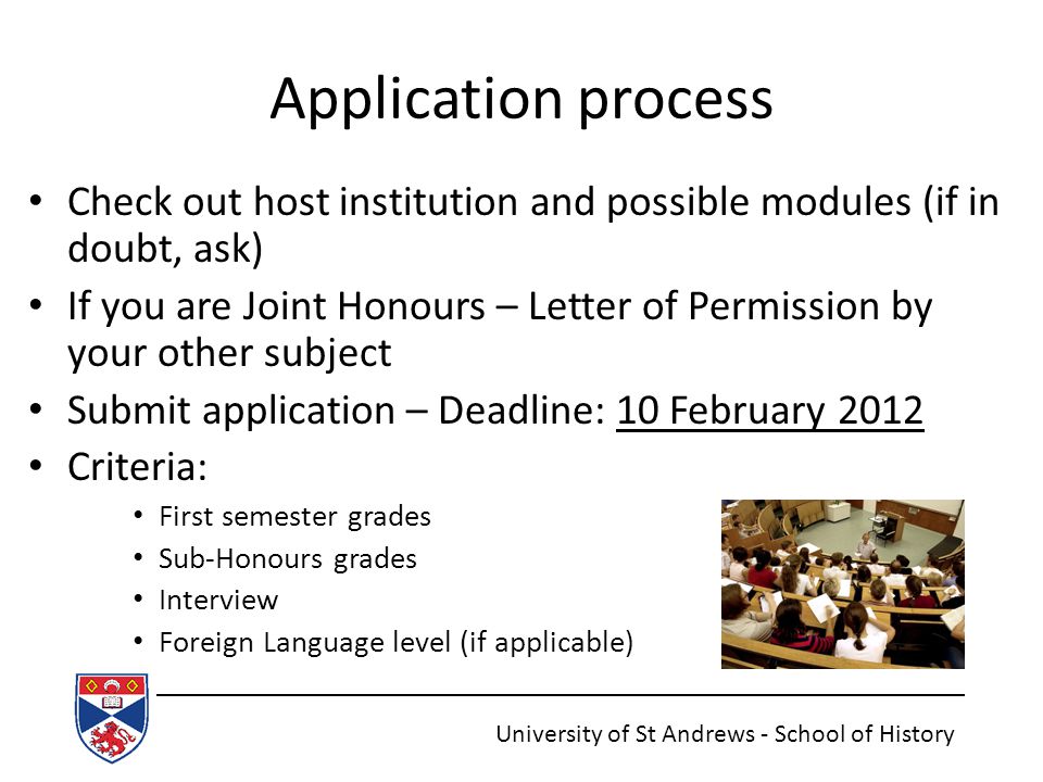 Application process Check out host institution and possible modules (if in doubt, ask) If you are Joint Honours – Letter of Permission by your other subject Submit application – Deadline: 10 February 2012 Criteria: First semester grades Sub-Honours grades Interview Foreign Language level (if applicable) University of St Andrews - School of History