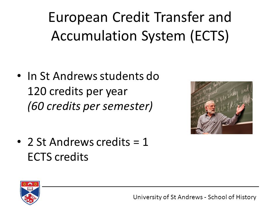 European Credit Transfer and Accumulation System (ECTS) In St Andrews students do 120 credits per year (60 credits per semester) 2 St Andrews credits = 1 ECTS credits University of St Andrews - School of History