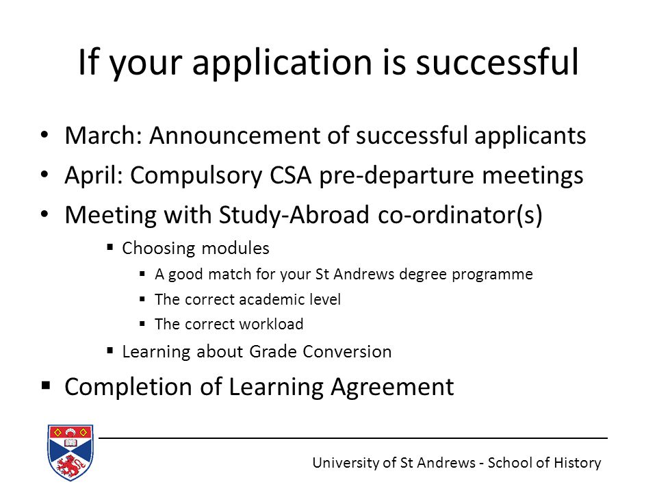 If your application is successful March: Announcement of successful applicants April: Compulsory CSA pre-departure meetings Meeting with Study-Abroad co-ordinator(s)  Choosing modules  A good match for your St Andrews degree programme  The correct academic level  The correct workload  Learning about Grade Conversion  Completion of Learning Agreement University of St Andrews - School of History