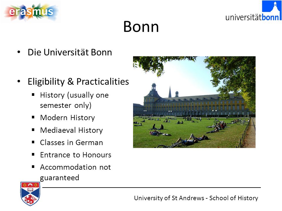 Bonn Die Universität Bonn Eligibility & Practicalities  History (usually one semester only)  Modern History  Mediaeval History  Classes in German  Entrance to Honours  Accommodation not guaranteed University of St Andrews - School of History