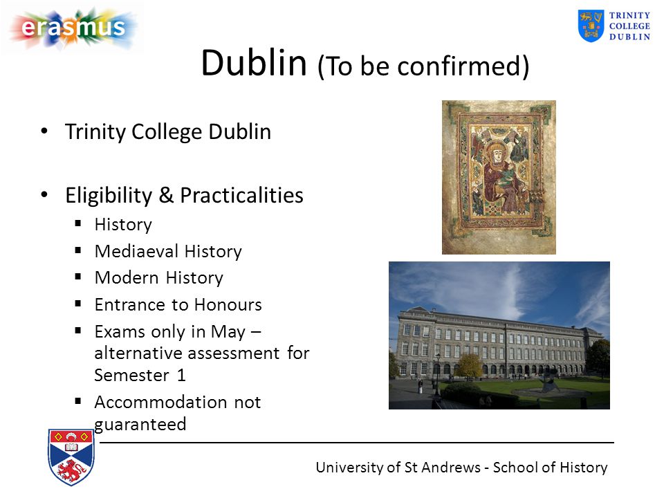 Dublin (To be confirmed) Trinity College Dublin Eligibility & Practicalities  History  Mediaeval History  Modern History  Entrance to Honours  Exams only in May – alternative assessment for Semester 1  Accommodation not guaranteed University of St Andrews - School of History