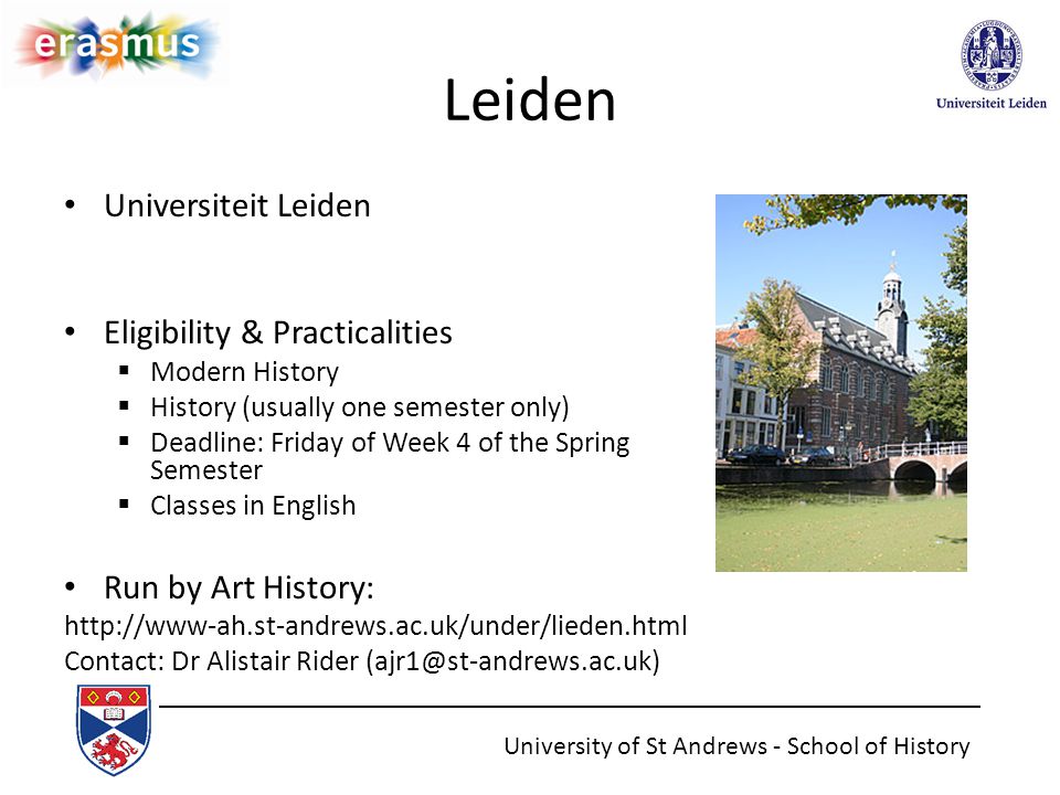 Leiden Universiteit Leiden Eligibility & Practicalities  Modern History  History (usually one semester only)  Deadline: Friday of Week 4 of the Spring Semester  Classes in English Run by Art History:   Contact: Dr Alistair Rider University of St Andrews - School of History