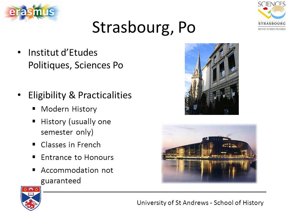 Strasbourg, Po Institut d’Etudes Politiques, Sciences Po Eligibility & Practicalities  Modern History  History (usually one semester only)  Classes in French  Entrance to Honours  Accommodation not guaranteed University of St Andrews - School of History