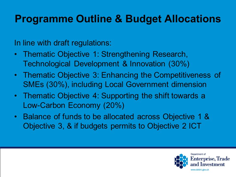 Programme Outline & Budget Allocations In line with draft regulations: Thematic Objective 1: Strengthening Research, Technological Development & Innovation (30%) Thematic Objective 3: Enhancing the Competitiveness of SMEs (30%), including Local Government dimension Thematic Objective 4: Supporting the shift towards a Low-Carbon Economy (20%) Balance of funds to be allocated across Objective 1 & Objective 3, & if budgets permits to Objective 2 ICT
