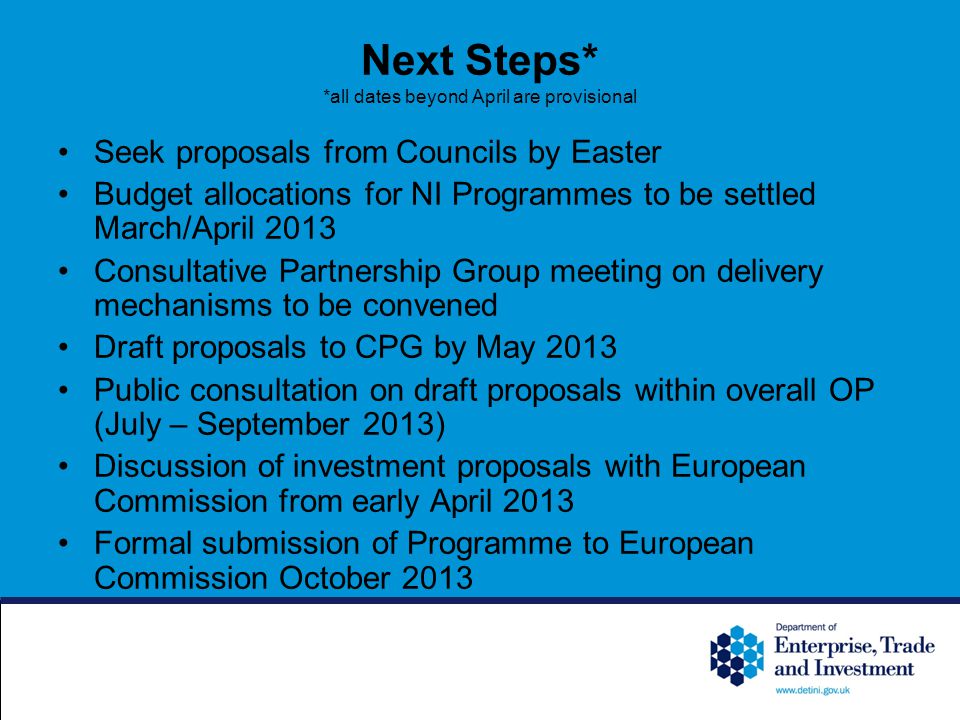 Next Steps* *all dates beyond April are provisional Seek proposals from Councils by Easter Budget allocations for NI Programmes to be settled March/April 2013 Consultative Partnership Group meeting on delivery mechanisms to be convened Draft proposals to CPG by May 2013 Public consultation on draft proposals within overall OP (July – September 2013) Discussion of investment proposals with European Commission from early April 2013 Formal submission of Programme to European Commission October 2013