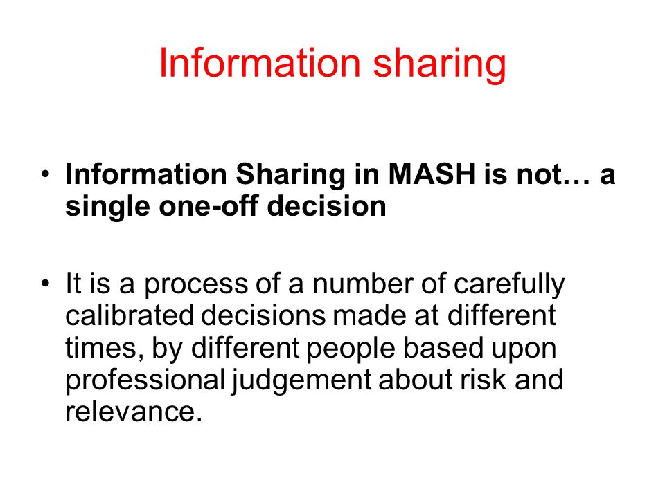 Information sharing Information Sharing in MASH is not… a single one-off decision It is a process of a number of carefully calibrated decisions made at different times, by different people based upon professional judgement about risk and relevance.