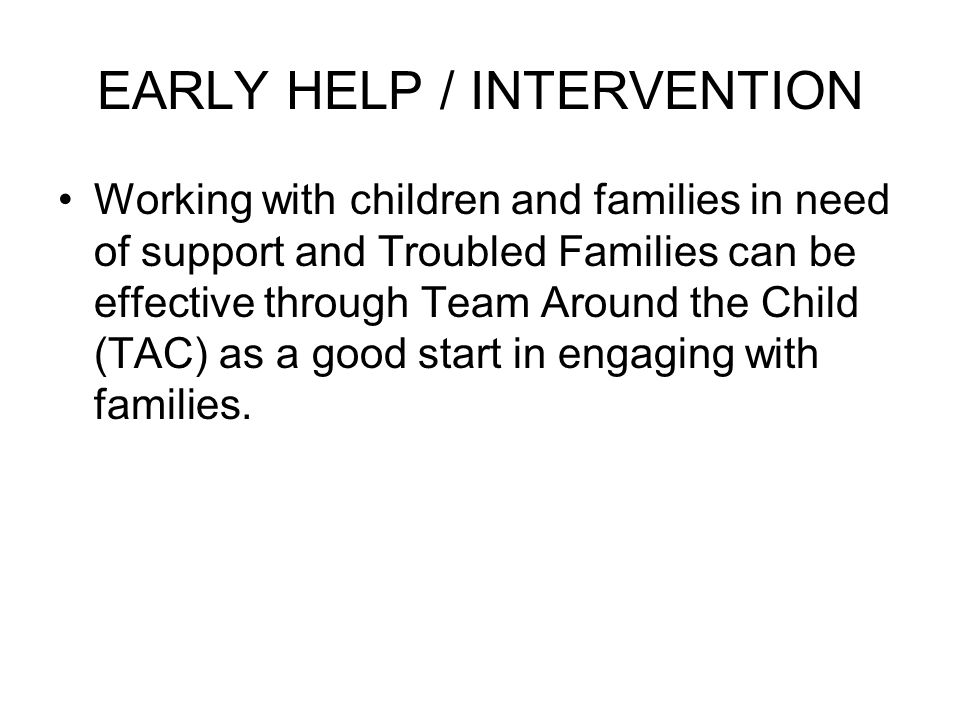 EARLY HELP / INTERVENTION Working with children and families in need of support and Troubled Families can be effective through Team Around the Child (TAC) as a good start in engaging with families.