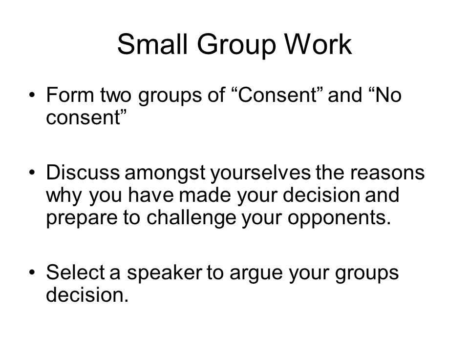 Small Group Work Form two groups of Consent and No consent Discuss amongst yourselves the reasons why you have made your decision and prepare to challenge your opponents.