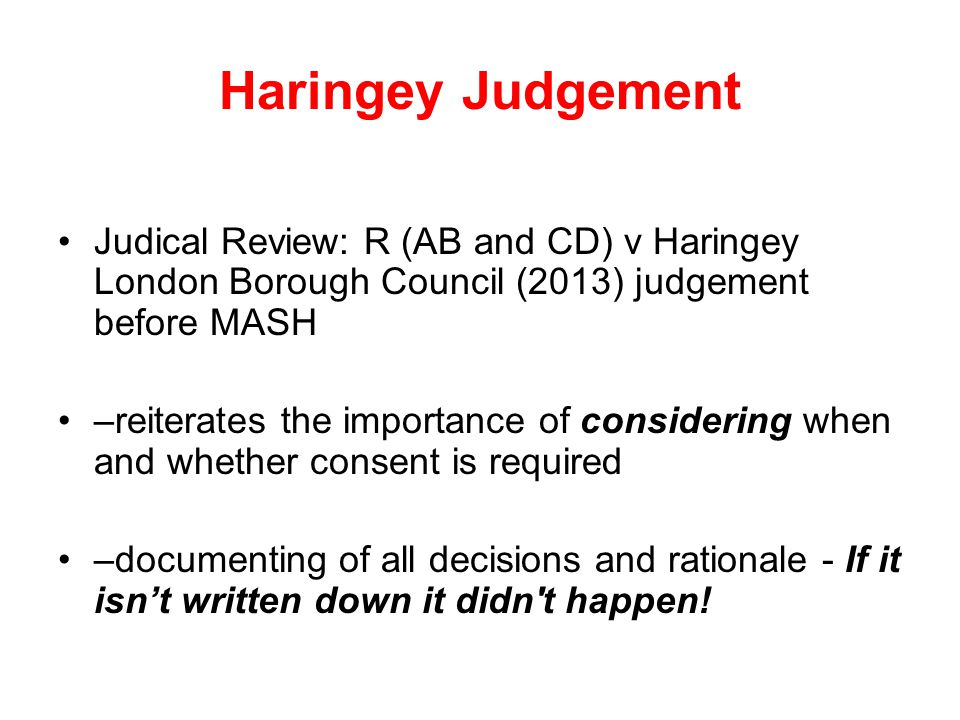 Haringey Judgement Judical Review: R (AB and CD) v Haringey London Borough Council (2013) judgement before MASH –reiterates the importance of considering when and whether consent is required –documenting of all decisions and rationale - If it isn’t written down it didn t happen!