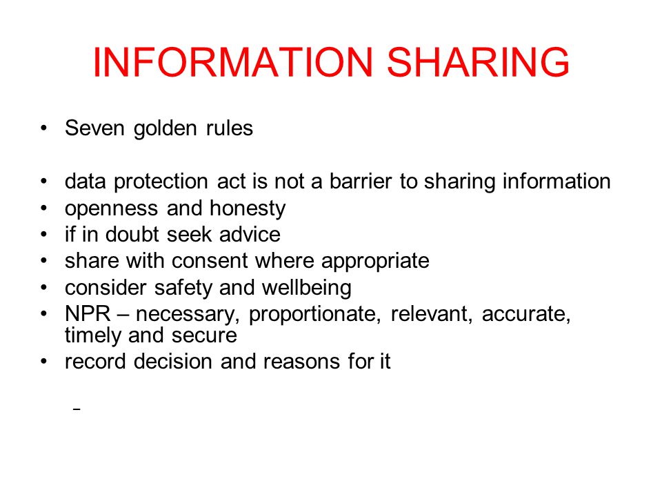 INFORMATION SHARING Seven golden rules data protection act is not a barrier to sharing information openness and honesty if in doubt seek advice share with consent where appropriate consider safety and wellbeing NPR – necessary, proportionate, relevant, accurate, timely and secure record decision and reasons for it –