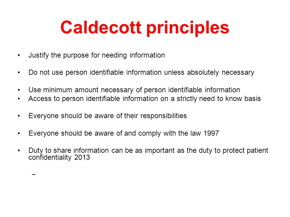 Caldecott principles Justify the purpose for needing information Do not use person identifiable information unless absolutely necessary Use minimum amount necessary of person identifiable information Access to person identifiable information on a strictly need to know basis Everyone should be aware of their responsibilities Everyone should be aware of and comply with the law 1997 Duty to share information can be as important as the duty to protect patient confidentiality 2013 –