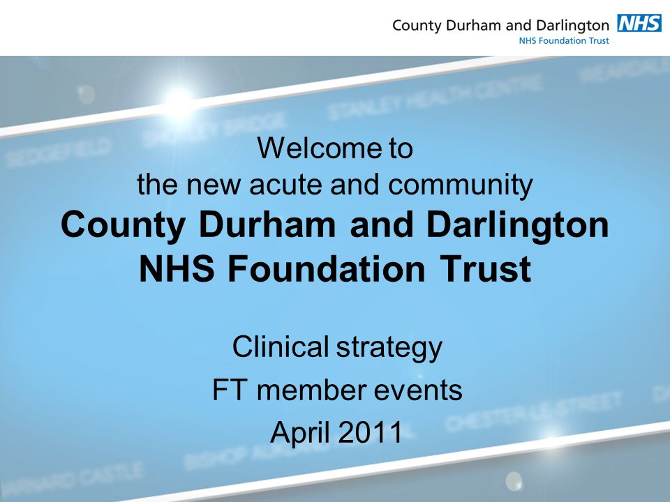 Welcome to the new acute and community County Durham and Darlington NHS Foundation Trust Clinical strategy FT member events April 2011