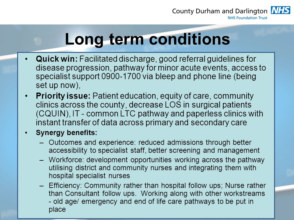 Long term conditions Quick win: Facilitated discharge, good referral guidelines for disease progression, pathway for minor acute events, access to specialist support via bleep and phone line (being set up now), Priority issue: Patient education, equity of care, community clinics across the county, decrease LOS in surgical patients (CQUIN), IT - common LTC pathway and paperless clinics with instant transfer of data across primary and secondary care Synergy benefits: –Outcomes and experience: reduced admissions through better accessibility to specialist staff, better screening and management –Workforce: development opportunities working across the pathway utilising district and community nurses and integrating them with hospital specialist nurses –Efficiency: Community rather than hospital follow ups; Nurse rather than Consultant follow ups.