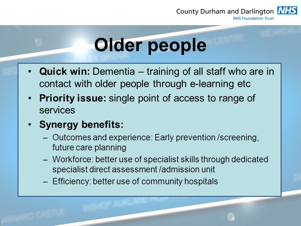 Older people Quick win: Dementia – training of all staff who are in contact with older people through e-learning etc Priority issue: single point of access to range of services Synergy benefits: –Outcomes and experience: Early prevention /screening, future care planning –Workforce: better use of specialist skills through dedicated specialist direct assessment /admission unit –Efficiency: better use of community hospitals
