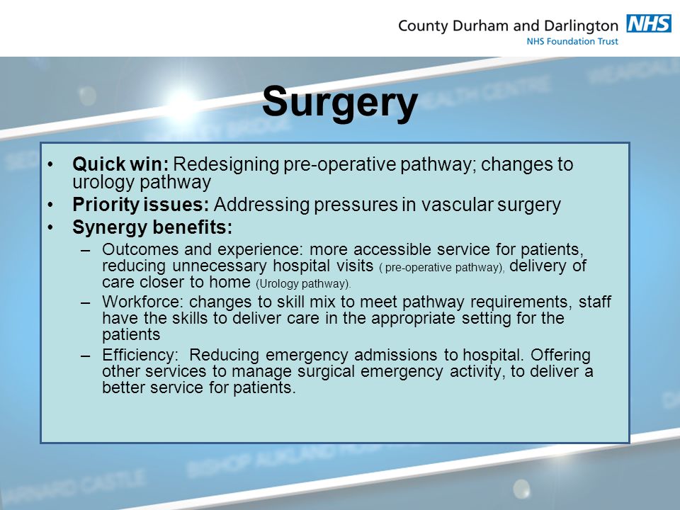 Surgery Quick win: Redesigning pre-operative pathway; changes to urology pathway Priority issues: Addressing pressures in vascular surgery Synergy benefits: –Outcomes and experience: more accessible service for patients, reducing unnecessary hospital visits ( pre-operative pathway), delivery of care closer to home (Urology pathway).