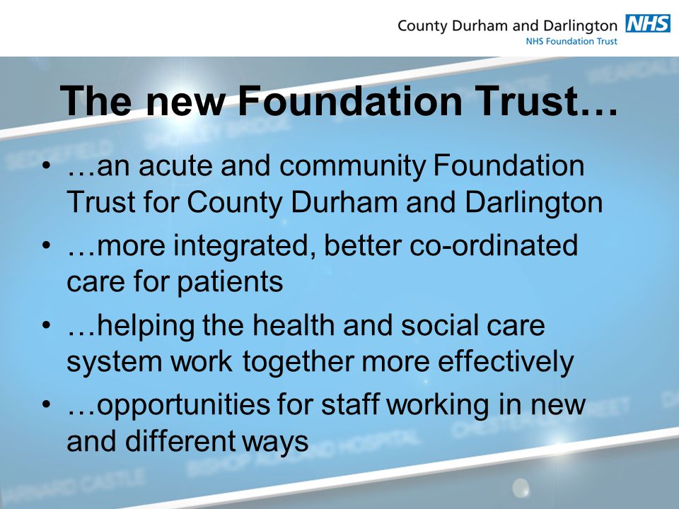 The new Foundation Trust… …an acute and community Foundation Trust for County Durham and Darlington …more integrated, better co-ordinated care for patients …helping the health and social care system work together more effectively …opportunities for staff working in new and different ways