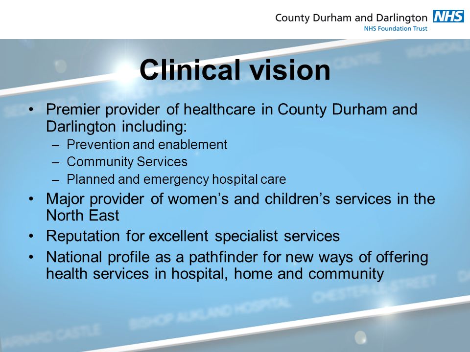 Clinical vision Premier provider of healthcare in County Durham and Darlington including: –Prevention and enablement –Community Services –Planned and emergency hospital care Major provider of women’s and children’s services in the North East Reputation for excellent specialist services National profile as a pathfinder for new ways of offering health services in hospital, home and community