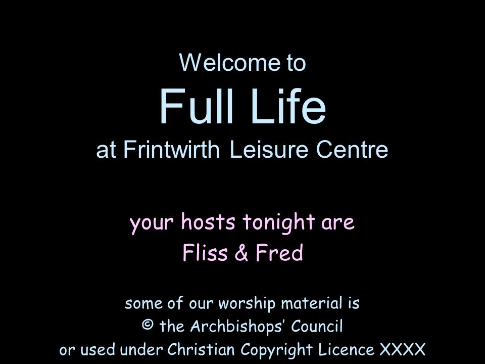 Welcome to Full Life at Frintwirth Leisure Centre your hosts tonight are Fliss & Fred some of our worship material is © the Archbishops’ Council or used under Christian Copyright Licence XXXX
