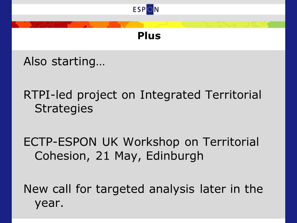 Plus Also starting… RTPI-led project on Integrated Territorial Strategies ECTP-ESPON UK Workshop on Territorial Cohesion, 21 May, Edinburgh New call for targeted analysis later in the year.