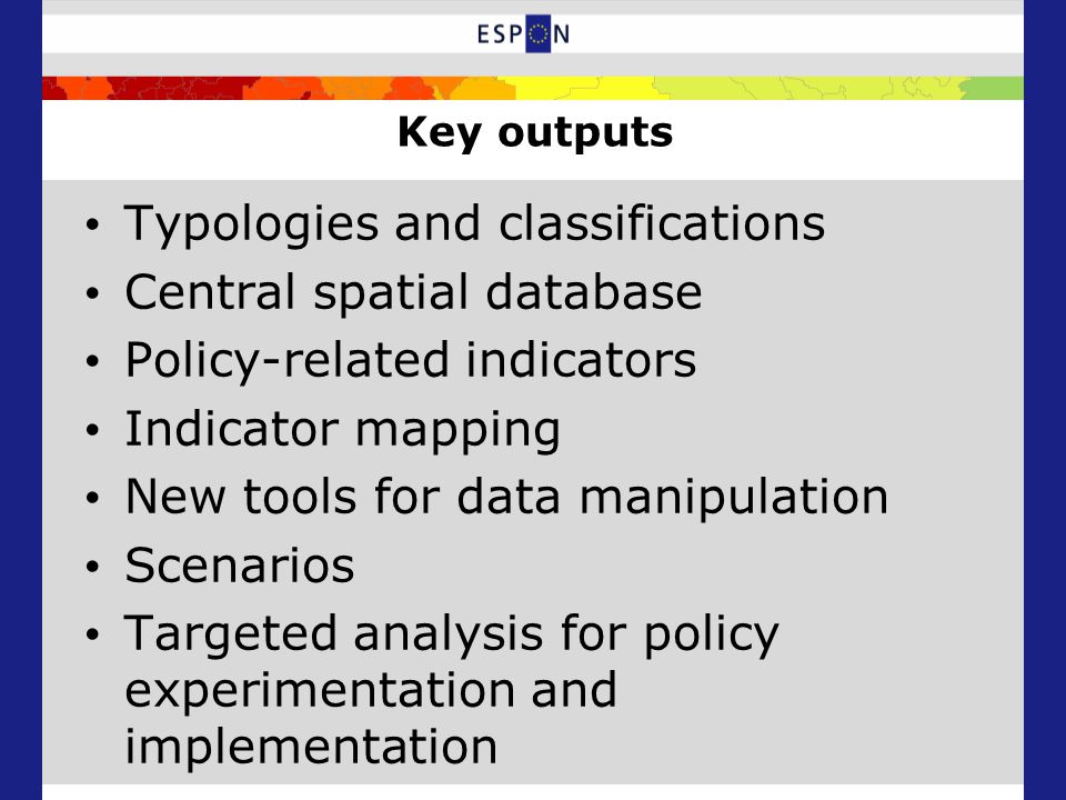 Key outputs Typologies and classifications Central spatial database Policy-related indicators Indicator mapping New tools for data manipulation Scenarios Targeted analysis for policy experimentation and implementation