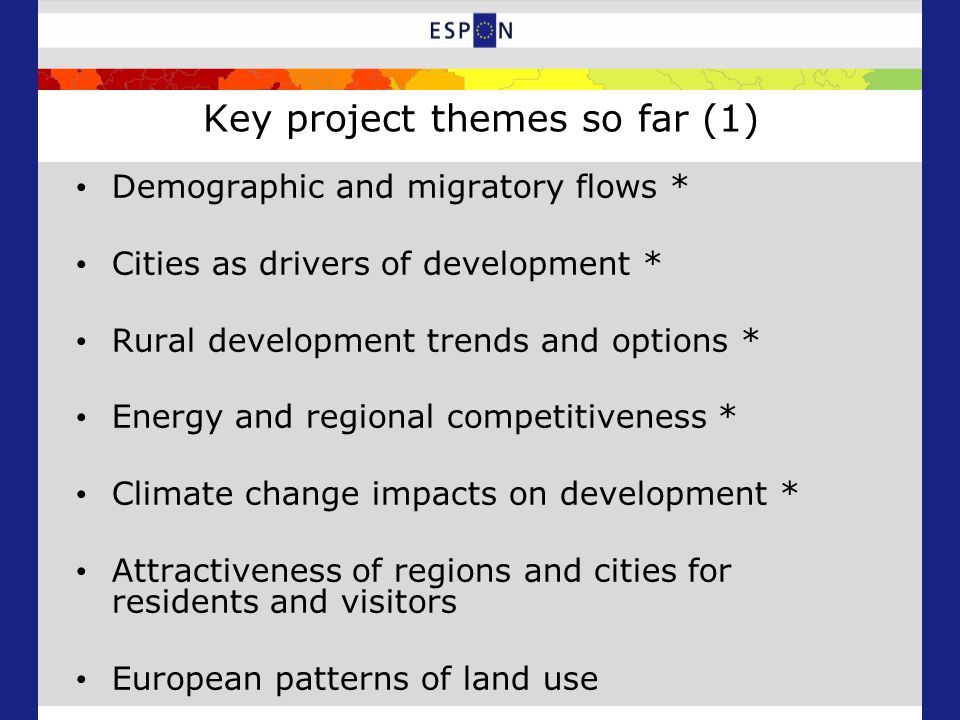 Key project themes so far (1) Demographic and migratory flows * Cities as drivers of development * Rural development trends and options * Energy and regional competitiveness * Climate change impacts on development * Attractiveness of regions and cities for residents and visitors European patterns of land use
