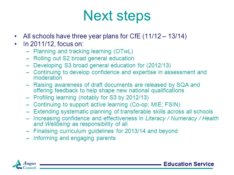 Next steps All schools have three year plans for CfE (11/12 – 13/14) In 2011/12, focus on: –Planning and tracking learning (OTwL) –Rolling out S2 broad general education –Developing S3 broad general education for (2012/13) –Continuing to develop confidence and expertise in assessment and moderation –Raising awareness of draft documents are released by SQA and offering feedback to help shape new national qualifications –Profiling learning (notably for S3 by 2012/13) –Continuing to support active learning (Co-op; MIE; FSIN) –Extending systematic planning of transferable skills across all schools –Increasing confidence and effectiveness in Literacy / Numeracy / Health and Wellbeing as responsibility of all –Finalising curriculum guidelines for 2013/14 and beyond –Informing and engaging parents Education Service