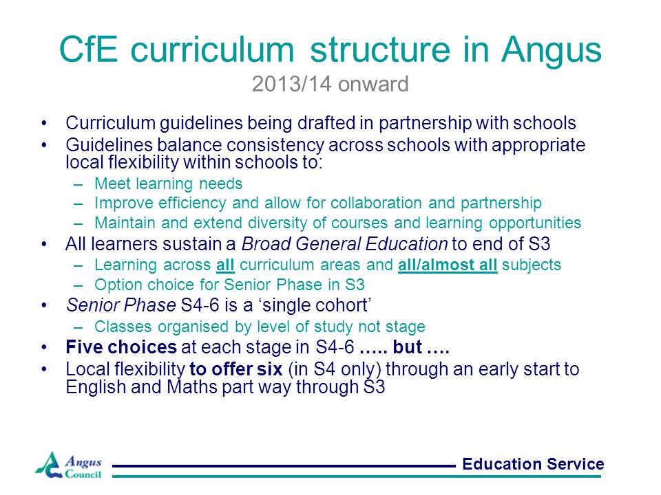 CfE curriculum structure in Angus 2013/14 onward Curriculum guidelines being drafted in partnership with schools Guidelines balance consistency across schools with appropriate local flexibility within schools to: –Meet learning needs –Improve efficiency and allow for collaboration and partnership –Maintain and extend diversity of courses and learning opportunities All learners sustain a Broad General Education to end of S3 –Learning across all curriculum areas and all/almost all subjects –Option choice for Senior Phase in S3 Senior Phase S4-6 is a ‘single cohort’ –Classes organised by level of study not stage Five choices at each stage in S4-6 …..