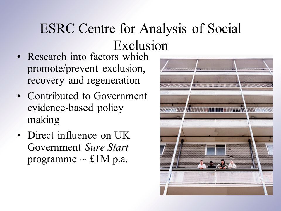 ESRC Centre for Analysis of Social Exclusion Research into factors which promote/prevent exclusion, recovery and regeneration Contributed to Government evidence-based policy making Direct influence on UK Government Sure Start programme ~ £1M p.a.