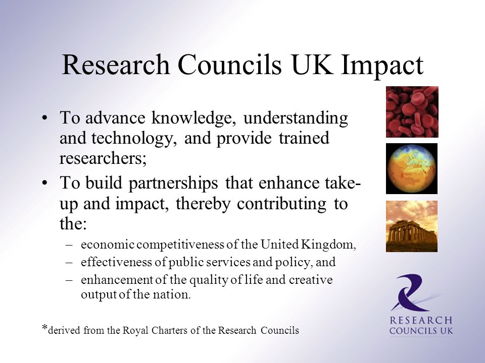 Research Councils UK Impact To advance knowledge, understanding and technology, and provide trained researchers; To build partnerships that enhance take- up and impact, thereby contributing to the: –economic competitiveness of the United Kingdom, –effectiveness of public services and policy, and –enhancement of the quality of life and creative output of the nation.