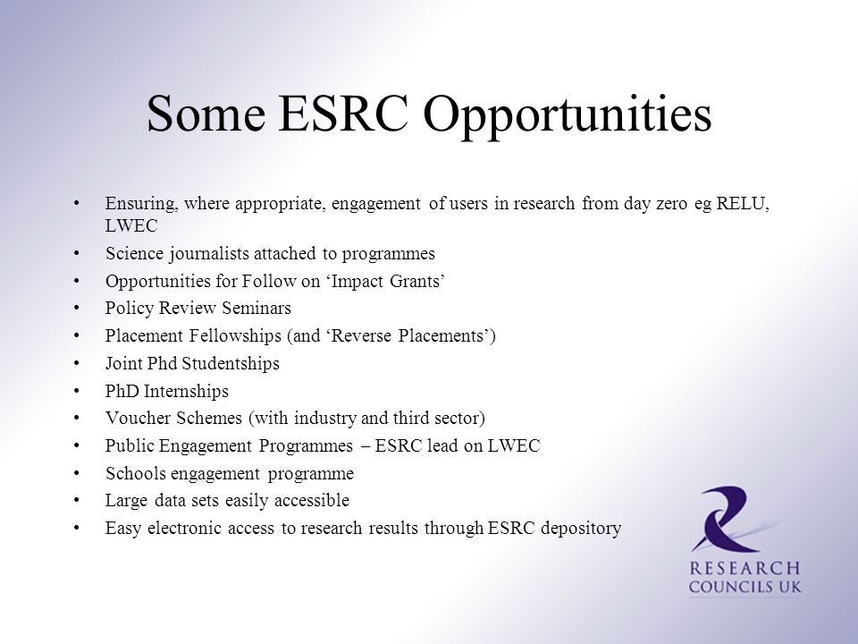 Some ESRC Opportunities Ensuring, where appropriate, engagement of users in research from day zero eg RELU, LWEC Science journalists attached to programmes Opportunities for Follow on ‘Impact Grants’ Policy Review Seminars Placement Fellowships (and ‘Reverse Placements’) Joint Phd Studentships PhD Internships Voucher Schemes (with industry and third sector) Public Engagement Programmes – ESRC lead on LWEC Schools engagement programme Large data sets easily accessible Easy electronic access to research results through ESRC depository