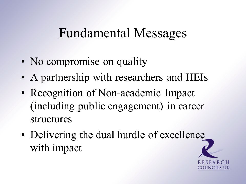 Fundamental Messages No compromise on quality A partnership with researchers and HEIs Recognition of Non-academic Impact (including public engagement) in career structures Delivering the dual hurdle of excellence with impact