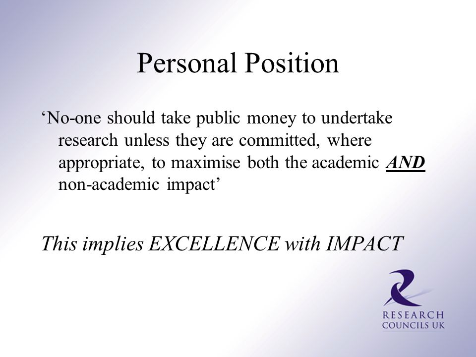 Personal Position ‘No-one should take public money to undertake research unless they are committed, where appropriate, to maximise both the academic AND non-academic impact’ This implies EXCELLENCE with IMPACT