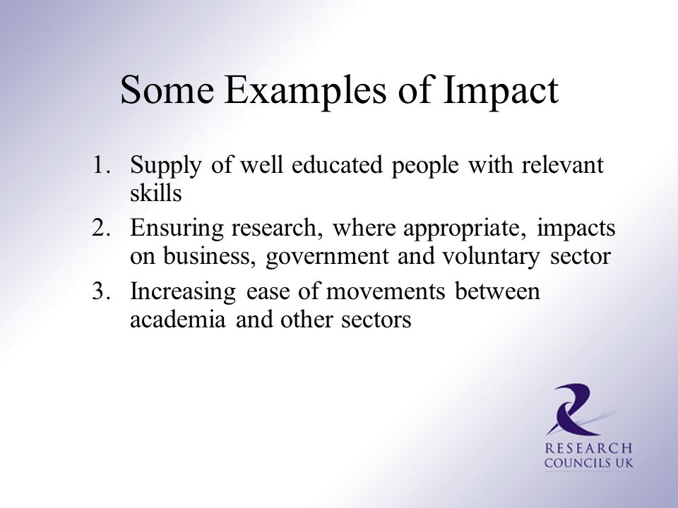 Some Examples of Impact 1.Supply of well educated people with relevant skills 2.Ensuring research, where appropriate, impacts on business, government and voluntary sector 3.Increasing ease of movements between academia and other sectors