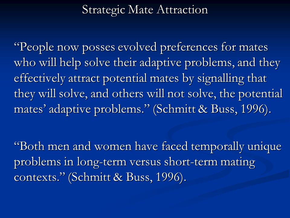 Strategic Mate Attraction People now posses evolved preferences for mates who will help solve their adaptive problems, and they effectively attract potential mates by signalling that they will solve, and others will not solve, the potential mates’ adaptive problems. (Schmitt & Buss, 1996).