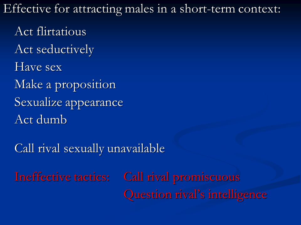 Effective for attracting males in a short-term context: Act flirtatious Act seductively Have sex Make a proposition Sexualize appearance Act dumb Call rival sexually unavailable Ineffective tactics: Call rival promiscuous Question rival’s intelligence