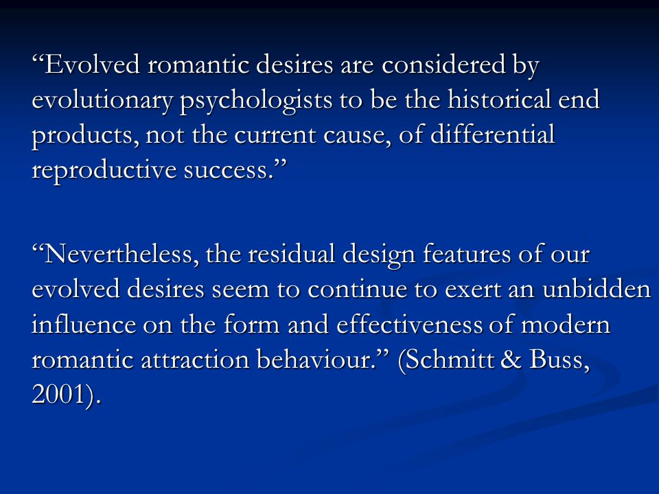 Evolved romantic desires are considered by evolutionary psychologists to be the historical end products, not the current cause, of differential reproductive success. Nevertheless, the residual design features of our evolved desires seem to continue to exert an unbidden influence on the form and effectiveness of modern romantic attraction behaviour. (Schmitt & Buss, 2001).