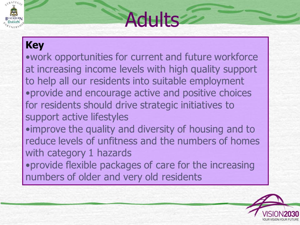 Adults Key work opportunities for current and future workforce at increasing income levels with high quality support to help all our residents into suitable employment provide and encourage active and positive choices for residents should drive strategic initiatives to support active lifestyles improve the quality and diversity of housing and to reduce levels of unfitness and the numbers of homes with category 1 hazards provide flexible packages of care for the increasing numbers of older and very old residents